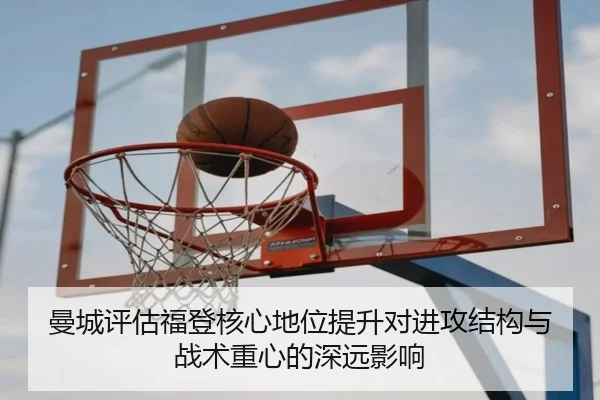 曼城评估福登核心地位提升对进攻结构与战术重心的深远影响